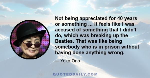 Not being appreciated for 40 years or something ... It feels like I was accused of something that I didn't do, which was breaking up the Beatles. That was like being somebody who is in prison without having done