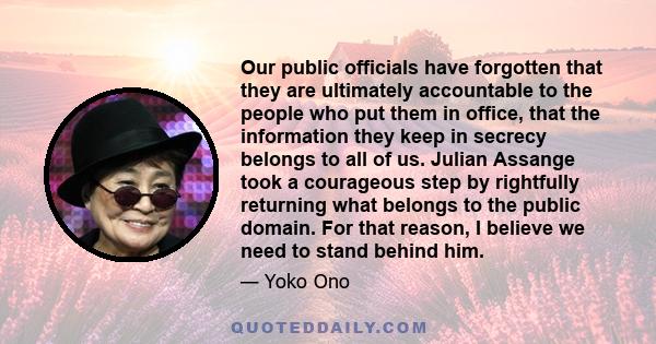 Our public officials have forgotten that they are ultimately accountable to the people who put them in office, that the information they keep in secrecy belongs to all of us. Julian Assange took a courageous step by