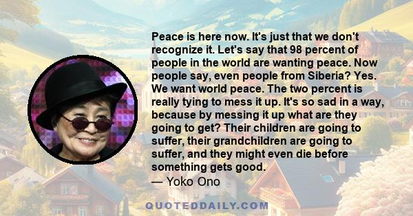 Peace is here now. It's just that we don't recognize it. Let's say that 98 percent of people in the world are wanting peace. Now people say, even people from Siberia? Yes. We want world peace. The two percent is really