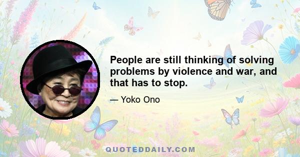 People are still thinking of solving problems by violence and war, and that has to stop.