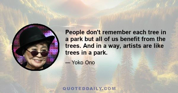 People don't remember each tree in a park but all of us benefit from the trees. And in a way, artists are like trees in a park.