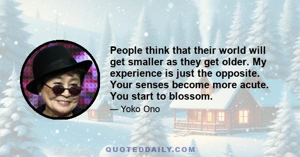 People think that their world will get smaller as they get older. My experience is just the opposite. Your senses become more acute. You start to blossom.