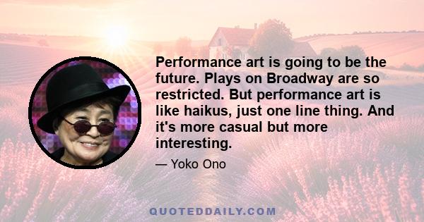 Performance art is going to be the future. Plays on Broadway are so restricted. But performance art is like haikus, just one line thing. And it's more casual but more interesting.