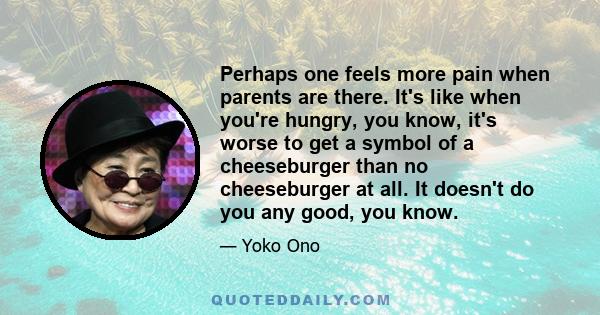 Perhaps one feels more pain when parents are there. It's like when you're hungry, you know, it's worse to get a symbol of a cheeseburger than no cheeseburger at all. It doesn't do you any good, you know.