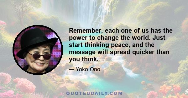 Remember, each one of us has the power to change the world. Just start thinking peace, and the message will spread quicker than you think.