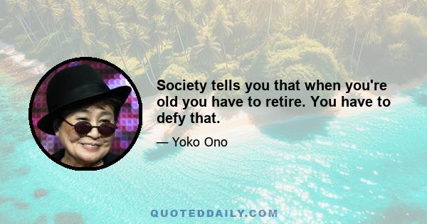 Society tells you that when you're old you have to retire. You have to defy that.