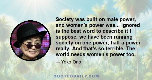 Society was built on male power, and women's power was... ignored is the best word to describe it I suppose, we have been running society on one power, half a power really. And that's so terrible. The world needs