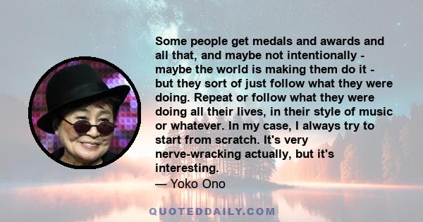 Some people get medals and awards and all that, and maybe not intentionally - maybe the world is making them do it - but they sort of just follow what they were doing. Repeat or follow what they were doing all their