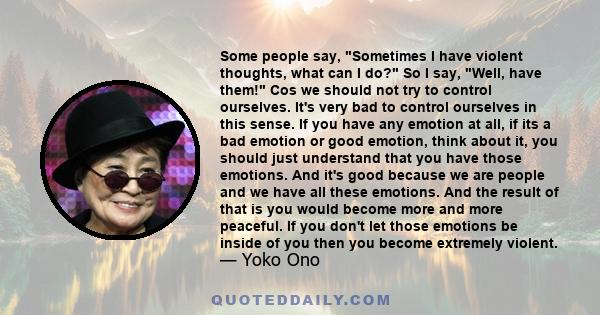 Some people say, Sometimes I have violent thoughts, what can I do? So I say, Well, have them! Cos we should not try to control ourselves. It's very bad to control ourselves in this sense. If you have any emotion at all, 