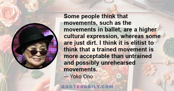 Some people think that movements, such as the movements in ballet, are a higher cultural expression, whereas some are just dirt. I think it is elitist to think that a trained movement is more acceptable than untrained