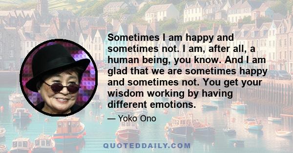 Sometimes I am happy and sometimes not. I am, after all, a human being, you know. And I am glad that we are sometimes happy and sometimes not. You get your wisdom working by having different emotions.