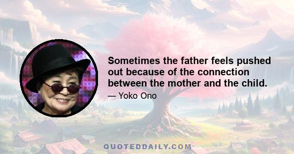 Sometimes the father feels pushed out because of the connection between the mother and the child.