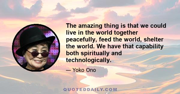 The amazing thing is that we could live in the world together peacefully, feed the world, shelter the world. We have that capability both spiritually and technologically.