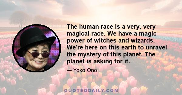 The human race is a very, very magical race. We have a magic power of witches and wizards. We're here on this earth to unravel the mystery of this planet. The planet is asking for it.