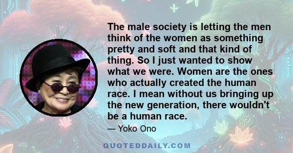 The male society is letting the men think of the women as something pretty and soft and that kind of thing. So I just wanted to show what we were. Women are the ones who actually created the human race. I mean without