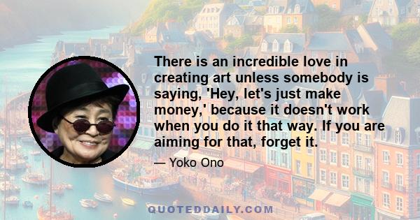 There is an incredible love in creating art unless somebody is saying, 'Hey, let's just make money,' because it doesn't work when you do it that way. If you are aiming for that, forget it.