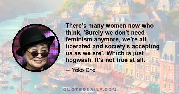 There's many women now who think, 'Surely we don't need feminism anymore, we're all liberated and society's accepting us as we are'. Which is just hogwash. It's not true at all.