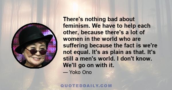 There's nothing bad about feminism. We have to help each other, because there's a lot of women in the world who are suffering because the fact is we're not equal. It's as plain as that. It's still a men's world. I don't 