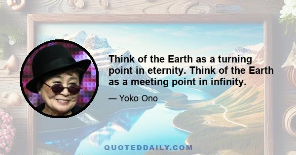 Think of the Earth as a turning point in eternity. Think of the Earth as a meeting point in infinity.