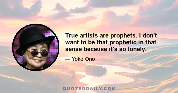 True artists are prophets. I don't want to be that prophetic in that sense because it's so lonely.