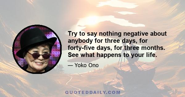 Try to say nothing negative about anybody for three days, for forty-five days, for three months. See what happens to your life.