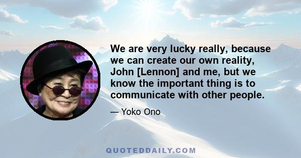 We are very lucky really, because we can create our own reality, John [Lennon] and me, but we know the important thing is to communicate with other people.