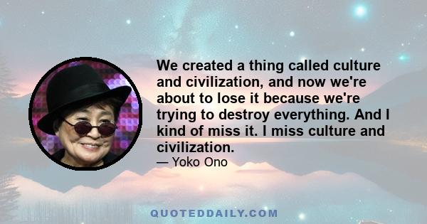 We created a thing called culture and civilization, and now we're about to lose it because we're trying to destroy everything. And I kind of miss it. I miss culture and civilization.