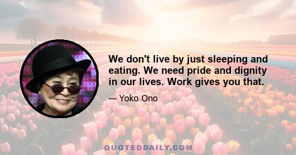 We don't live by just sleeping and eating. We need pride and dignity in our lives. Work gives you that.