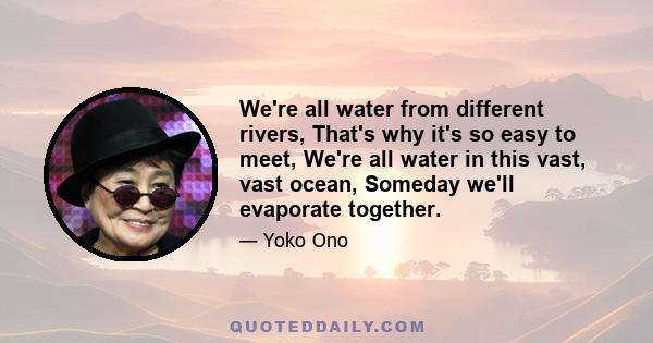 We're all water from different rivers, That's why it's so easy to meet, We're all water in this vast, vast ocean, Someday we'll evaporate together.