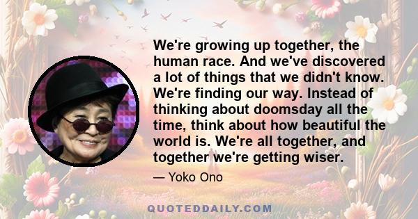 We're growing up together, the human race. And we've discovered a lot of things that we didn't know. We're finding our way. Instead of thinking about doomsday all the time, think about how beautiful the world is. We're