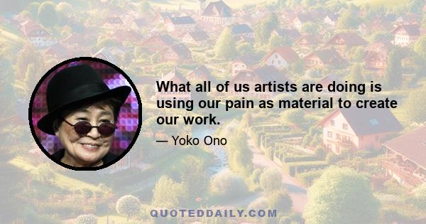 What all of us artists are doing is using our pain as material to create our work.