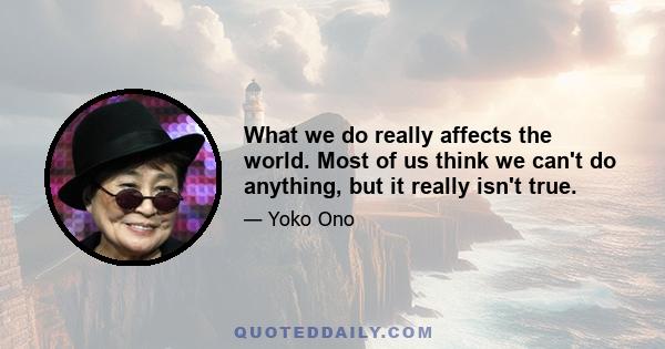 What we do really affects the world. Most of us think we can't do anything, but it really isn't true.