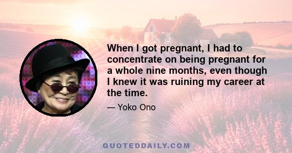 When I got pregnant, I had to concentrate on being pregnant for a whole nine months, even though I knew it was ruining my career at the time.