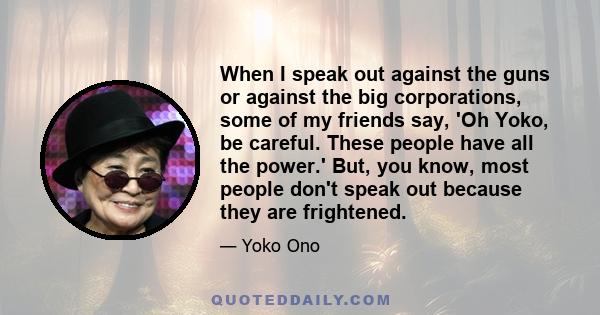 When I speak out against the guns or against the big corporations, some of my friends say, 'Oh Yoko, be careful. These people have all the power.' But, you know, most people don't speak out because they are frightened.