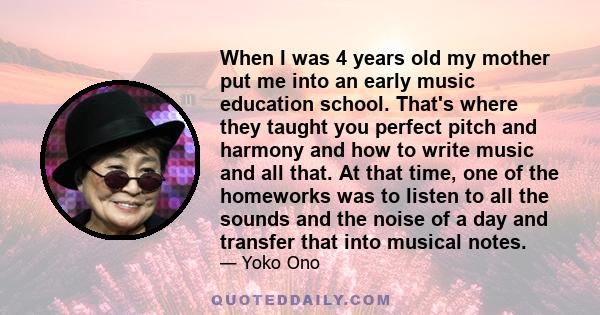 When I was 4 years old my mother put me into an early music education school. That's where they taught you perfect pitch and harmony and how to write music and all that. At that time, one of the homeworks was to listen