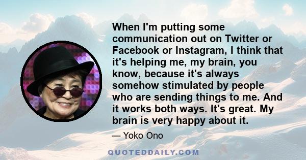 When I'm putting some communication out on Twitter or Facebook or Instagram, I think that it's helping me, my brain, you know, because it's always somehow stimulated by people who are sending things to me. And it works