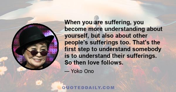 When you are suffering, you become more understanding about yourself, but also about other people's sufferings too. That's the first step to understand somebody is to understand their sufferings. So then love follows.