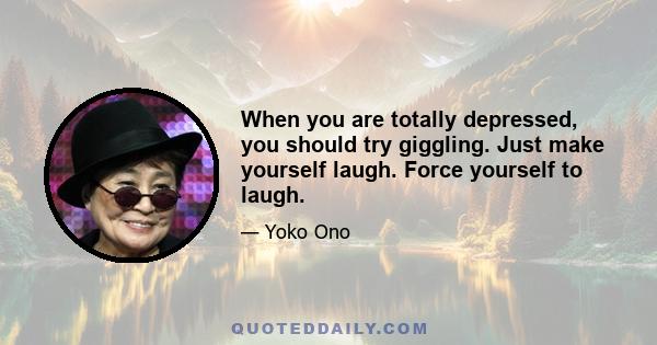 When you are totally depressed, you should try giggling. Just make yourself laugh. Force yourself to laugh.