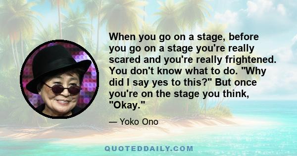 When you go on a stage, before you go on a stage you're really scared and you're really frightened. You don't know what to do. Why did I say yes to this? But once you're on the stage you think, Okay.