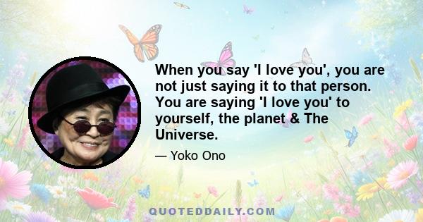 When you say 'I love you', you are not just saying it to that person. You are saying 'I love you' to yourself, the planet & The Universe.