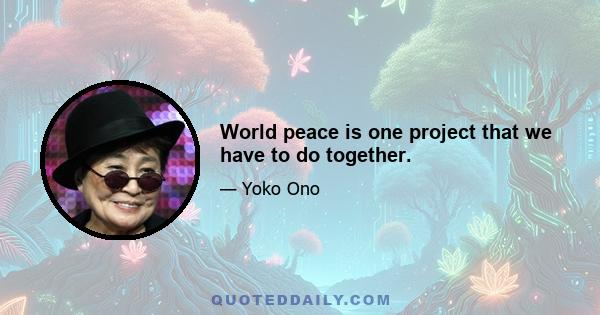 World peace is one project that we have to do together.