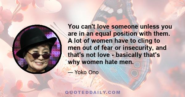 You can't love someone unless you are in an equal position with them. A lot of women have to cling to men out of fear or insecurity, and that's not love - basically that's why women hate men.