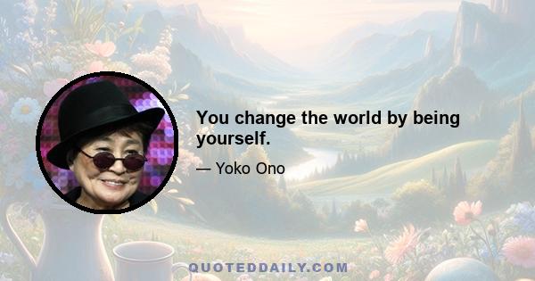 You change the world by being yourself.