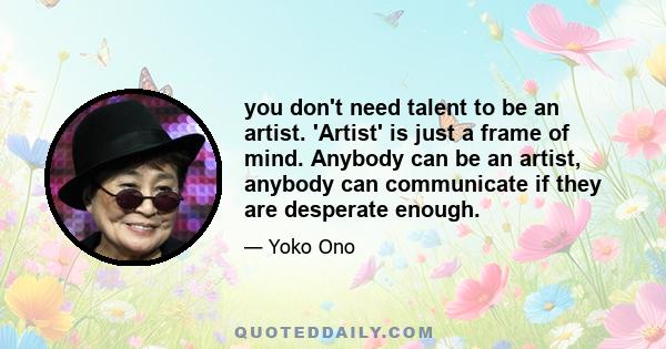 you don't need talent to be an artist. 'Artist' is just a frame of mind. Anybody can be an artist, anybody can communicate if they are desperate enough.