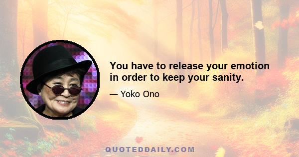 You have to release your emotion in order to keep your sanity.