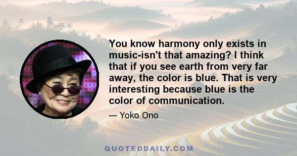 You know harmony only exists in music-isn't that amazing? I think that if you see earth from very far away, the color is blue. That is very interesting because blue is the color of communication.