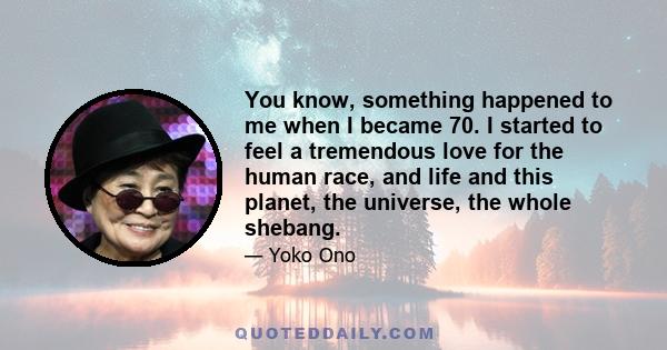 You know, something happened to me when I became 70. I started to feel a tremendous love for the human race, and life and this planet, the universe, the whole shebang.