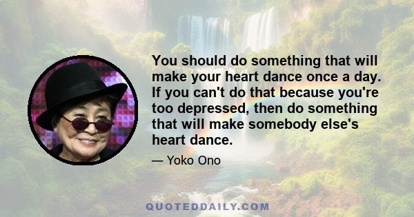 You should do something that will make your heart dance once a day. If you can't do that because you're too depressed, then do something that will make somebody else's heart dance.