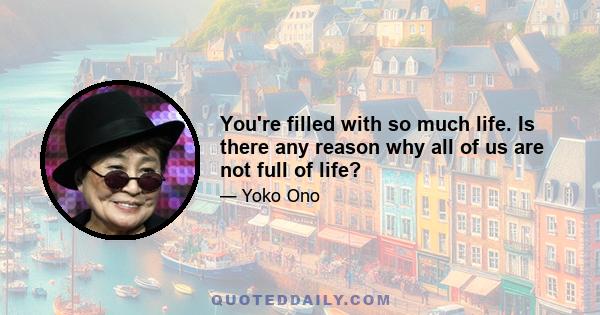 You're filled with so much life. Is there any reason why all of us are not full of life?