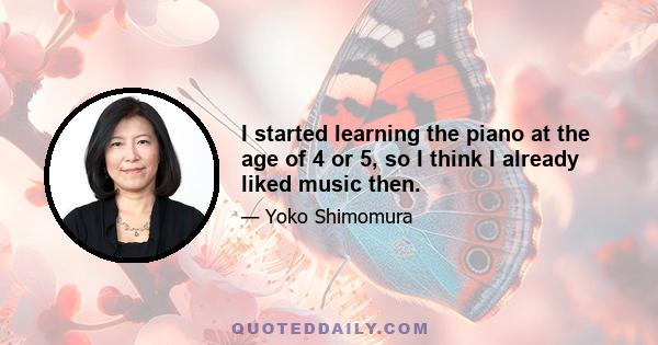 I started learning the piano at the age of 4 or 5, so I think I already liked music then.